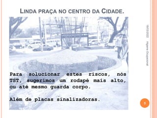 LINDA PRAÇA NO CENTRO DA CIDADE.
Para solucionar estes riscos, nós
TST, sugerimos um rodapé mais alto,
ou até mesmo guarda corpo.
Além de placas sinalizadoras.
18/03/2022
5
Higiene
Ocupacional
 