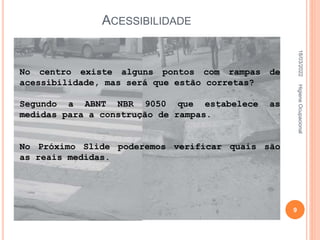 ACESSIBILIDADE
No centro existe alguns pontos com rampas de
acessibilidade, mas será que estão corretas?
Segundo a ABNT NBR 9050 que estabelece as
medidas para a construção de rampas.
No Próximo Slide poderemos verificar quais são
as reais medidas.
18/03/2022
9
Higiene
Ocupacional
 
