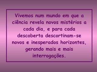 Vivemos num mundo em que a ciência revela novos mistérios a cada dia, e para cada descoberta descortinam-se novos e inesperados horizontes, gerando mais e mais interrogações. 
