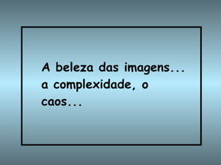 A beleza das imagens... a complexidade, o caos...   