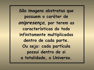 São imagens abstratas que possuem o caráter de  onipresença , por terem as características do todo infinitamente multiplicadas dentro de cada parte. Ou seja: cada partícula possui dentro de si a totalidade, o Universo. 