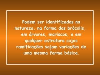 Podem ser identificados na natureza, na forma dos brócolis,  em árvores, mariscos, e em qualquer estrutura cujas ramificações sejam variações de uma mesma forma básica . 