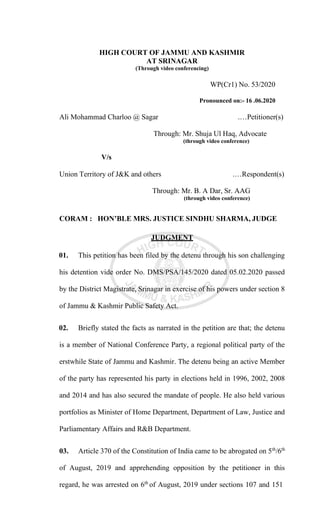 HIGH COURT OF JAMMU AND KASHMIR
AT SRINAGAR
(Through video conferencing)
WP(Cr1) No. 53/2020
Pronounced on:- 16 .06.2020
Ali Mohammad Charloo @ Sagar .…Petitioner(s)
Through: Mr. Shuja Ul Haq, Advocate
(through video conference)
V/s
Union Territory of J&K and others .…Respondent(s)
Through: Mr. B. A Dar, Sr. AAG
(through video conference)
CORAM : HON’BLE MRS. JUSTICE SINDHU SHARMA, JUDGE
JUDGMENT
01. This petition has been filed by the detenu through his son challenging
his detention vide order No. DMS/PSA/145/2020 dated 05.02.2020 passed
by the District Magistrate, Srinagar in exercise of his powers under section 8
of Jammu & Kashmir Public Safety Act.
02. Briefly stated the facts as narrated in the petition are that; the detenu
is a member of National Conference Party, a regional political party of the
erstwhile State of Jammu and Kashmir. The detenu being an active Member
of the party has represented his party in elections held in 1996, 2002, 2008
and 2014 and has also secured the mandate of people. He also held various
portfolios as Minister of Home Department, Department of Law, Justice and
Parliamentary Affairs and R&B Department.
03. Article 370 of the Constitution of India came to be abrogated on 5th
/6th
of August, 2019 and apprehending opposition by the petitioner in this
regard, he was arrested on 6th
of August, 2019 under sections 107 and 151
 