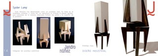 14 DISEÑO INDUSTRIAL 15 
Spider Lamp 
Esta lámpara fue desarrollada como un prototipo real. Su base es el 
mobiliario modular, y como tal, su estructura la forman 4 piezas iguales, 
que colocadas de la manera adecuada forman las patas y la sujeción de 
la pantalla: 
Imágenes del prototipo preliminar 
Prototipo final 
 