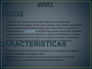 USOS
CARACTERISTICAS
Permite la creación colectiva de documentos en un lenguaje simple de
marcas utilizando un navegador web.
Generalmente, no se hacen revisiones previas antes de aceptar las
modificaciones, y la mayoría de los wikis están abiertos.
WIKI
•LosWikis son herramientas simples, flexibles y potentes de
colaboración. Se pueden utilizar para cualquier cosa, desde repositorios o
listas de enlaces web debidamente organizados hasta la creación de
enciclopedias. LaWikipedia es elWiki más grande del mundo.Toda esta
enciclopedia la han escrito voluntarios.Alguien interesado en un tema
inicia un artículo y el resto de la comunidad puede añadir contenidos,
editar el trabajo de otro o añadir otra página de su contenidos.
 