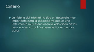 Criterio
 La historia del internet ha sido un desarrollo muy
importante para la sociedad ya que es una
instrumento muy esencial en la vida diaria de las
personas en lo cual nos permite hacer muchas
cosas.
 