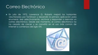 Correo Electrónico
 En julio de 1972, Lawrence G. Roberts mejoró los horizontes
vislumbrados por Tomlinson y desarrolló la primera aplicación para
enumerar, leer selectivamente, archivar y responder o reenviar un
correo electrónico. Desde ese momento, el correo electrónico no
ha cesado de crecer y se convirtió en el uso más común de
Internet a comienzos del siglo XXI.
 