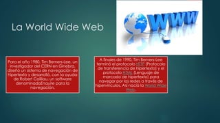 La World Wide Web
Para el año 1980, Tim Berners-Lee, un
investigador del CERN en Ginebra,
diseñó un sistema de navegación de
hipertexto y desarrolló, con la ayuda
de Robert Cailliau, un software
denominadoEnquire para la
navegación.
A finales de 1990, Tim Berners-Lee
terminó el protocolo HTTP (Protocolo
de transferencia de hipertexto) y el
protocolo HTML (Lenguaje de
marcado de hipertexto) para
navegar por las redes a través de
hipervínculos. Así nació la World Wide
Web.
 