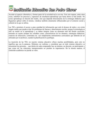 Acceder al espacio cibernético y formar parte de la sociedad red es un reto. Este reto supone, entre otras
cosas, redefinir los procesos y supuestos de enseñanza-aprendizaje que hasta ahora se han tenido. No
existe aprendizaje en función del medio, sino que depende directamente de la estrategia didáctica que
lleguemos aplicar sobre el mismo, viéndose también claramente influenciados por el contexto social y
cultural en la que se utiliza.
Las TICs, permiten el acceso a gran cantidad de información que está al alcance de todos y no existe
ningún medio que pueda evitar los problemas de fracaso y aburrimiento escolar, porque la tecnología es
sólo un medio en el aprendizaje y se deben integrar como un elemento más del diseño curricular,
teniendo en cuenta siempre las variables como, características de los alumnos, estrategias didácticas,
contexto de utilización, contenidos etc. son simplemente instrumentos curriculares que deberán de ser
utilizados por el profesor, cuando la planificación lo justifique.
La inserción de las TICs en nuestro sistema educativo ofrece muchas posibilidades, pero esto no
significa que sea la panacea. Debemos ser realistas y considerar que en todo sistema educativo se
encuentran las personas… que detrás de cada computador hay un alumno, un docente, un participante y
que como tal, las relaciones interpersonales no pierden su importancia. De la misma manera, el
contenido académico no pierde su valor.
 