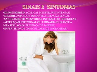 •DISMENORRÉIA (CÓLICAS MENSTRUAIS INTENSAS) 
•DISPAREUNIA (DOR DURANTE A RELAÇÃO SEXUAL) 
•SANGRAMENTO MENSTRUAL INTENSO OU IRREGULAR 
•ALTERAÇÃO INTESTINAL OU URINÁRIA DURANTE A 
MENSTRUAÇÃO (PRESENÇA DE SANGUE) 
•INFERTILIDADE (DIFICULDADE DE ENGRAVIDAR) 
 