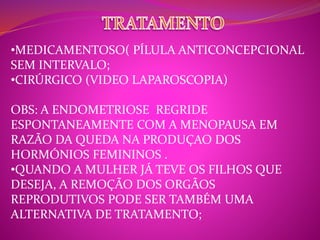 •MEDICAMENTOSO( PÍLULA ANTICONCEPCIONAL 
SEM INTERVALO; 
•CIRÚRGICO (VIDEO LAPAROSCOPIA) 
OBS: A ENDOMETRIOSE REGRIDE 
ESPONTANEAMENTE COM A MENOPAUSA EM 
RAZÃO DA QUEDA NA PRODUÇAO DOS 
HORMÓNIOS FEMININOS . 
•QUANDO A MULHER JÁ TEVE OS FILHOS QUE 
DESEJA, A REMOÇÃO DOS ORGÃOS 
REPRODUTIVOS PODE SER TAMBÉM UMA 
ALTERNATIVA DE TRATAMENTO; 
 
