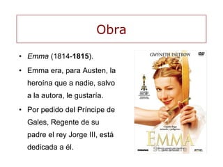 Obra
• Emma (1814-1815).
• Emma era, para Austen, la
heroína que a nadie, salvo
a la autora, le gustaría.
• Por pedido del Príncipe de
Gales, Regente de su
padre el rey Jorge III, está
dedicada a él.
 