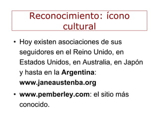 Reconocimiento: ícono
cultural
• Hoy existen asociaciones de sus
seguidores en el Reino Unido, en
Estados Unidos, en Australia, en Japón
y hasta en la Argentina:
www.janeaustenba.org
• www.pemberley.com: el sitio más
conocido.
 