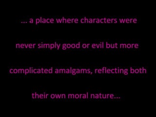 ... a place where characters were never simply good or evil but more  complicated amalgams, reflecting both  their own moral nature...  