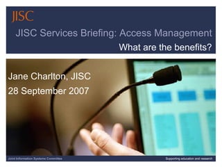 Joint Information Systems Committee Supporting education and research JISC Services Briefing: Access Management What are the benefits? Jane Charlton, JISC 28 September 2007 