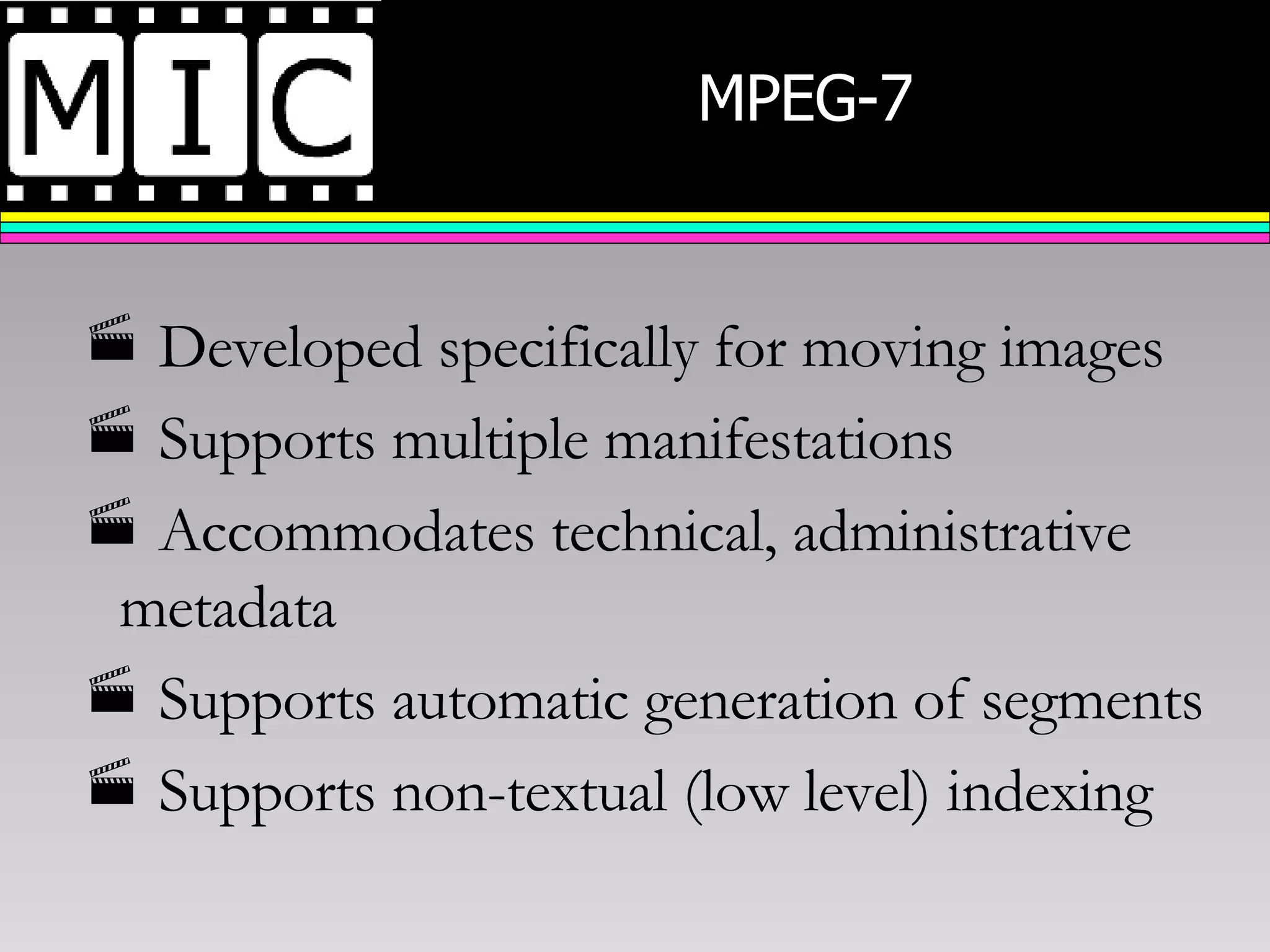 MPEG-7  Developed specifically for moving images Supports multiple manifestations Accommodates technical, administrative metadata Supports automatic generation of segments Supports non-textual (low level) indexing 