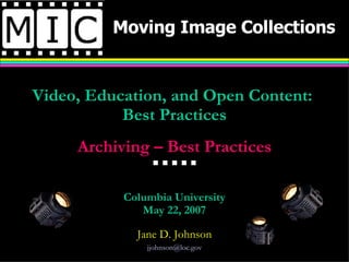 Moving Image Collections Video, Education, and Open Content:  Best Practices Archiving – Best Practices              Columbia University May 22, 2007 Jane D. Johnson [email_address] 