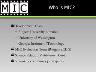 Who is MIC? Development Team Rutgers University Libraries University of Washington  Georgia Institute of Technology MIC Evaluation Team (Rutgers SCILS) Science Educators’ Advisory Board Voluntary community participants 