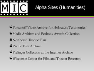 Alpha Sites (Humanities) Fortunoff Video Archive for Holocaust Testimonies Media Archives and Peabody Awards Collection Northeast Historic Film Pacific Film Archive Prelinger Collection at the Internet Archive Wisconsin Center for Film and Theater Research 