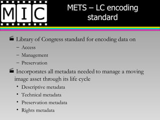 METS – LC encoding standard Library of Congress standard for encoding data on  Access Management Preservation  Incorporates all metadata needed to manage a moving image asset through its life cycle Descriptive metadata Technical metadata Preservation metadata Rights metadata 