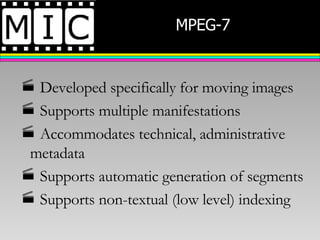 MPEG-7  Developed specifically for moving images Supports multiple manifestations Accommodates technical, administrative metadata Supports automatic generation of segments Supports non-textual (low level) indexing 
