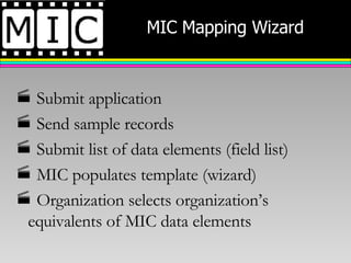 MIC Mapping Wizard Submit application Send sample records Submit list of data elements (field list) MIC populates template (wizard) Organization selects organization’s equivalents of MIC data elements 