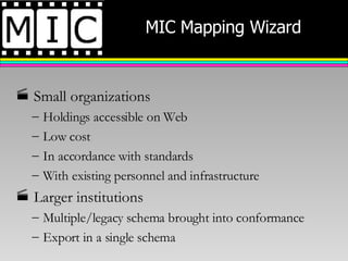 MIC Mapping Wizard Small organizations Holdings accessible on Web  Low cost In accordance with standards With existing personnel and infrastructure Larger institutions Multiple/legacy schema brought into conformance Export in a single schema 
