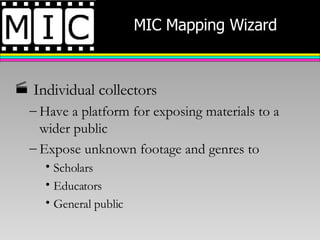 MIC Mapping Wizard Individual collectors Have a platform for exposing materials to a wider public Expose unknown footage and genres to Scholars Educators General public 
