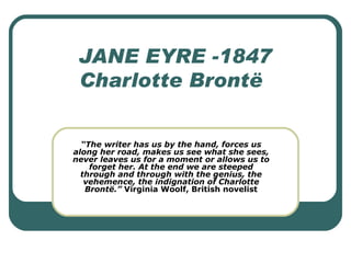 JANE EYRE -1847 Charlotte Brontë “ The writer has us by the hand, forces us along her road, makes us see what she sees, never leaves us for a moment or allows us to forget her. At the end we are steeped through and through with the genius, the vehemence, the indignation of Charlotte Brontë.”  Virginia Woolf, British novelist 