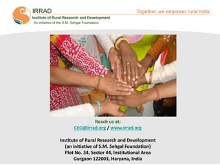 IRRAD

Together, we empower rural India

Institute of Rural Research and Development
An initiative of the S.M. Sehgal Foundation

Reach us at:
CEO@irrad.org / www.irrad.org
Institute of Rural Research and Development
(an initiative of S.M. Sehgal Foundation)
Plot No. 34, Sector 44, Institutional Area
Gurgaon 122003, Haryana, India
Together, We Empower Rural India

 