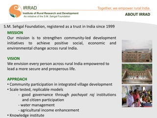IRRAD

Together, we empower rural India

Institute of Rural Research and Development
An initiative of the S.M. Sehgal Foundation

S.M. Sehgal Foundation, registered as a trust in India since 1999
MISSION
Our mission is to strengthen community-led development
initiatives to achieve positive social, economic and
environmental change across rural India.
VISION
We envision every person across rural India empowered to
lead a more secure and prosperous life.
APPROACH
• Community participation in integrated village development
• Scale tested, replicable models
- good governance through pachayat raj institutions
and citizen participation
- water management
- agricultural income enhancement
• Knowledge instituteTogether, We Empower Rural India

ABOUT IRRAD

 