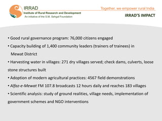 IRRAD

Together, we empower rural India

Institute of Rural Research and Development
An initiative of the S.M. Sehgal Foundation

IRRAD’S IMPACT

• Good rural governance program: 76,000 citizens engaged

• Capacity building of 1,400 community leaders (trainers of trainees) in
Mewat District
• Harvesting water in villages: 271 dry villages served; check dams, culverts, loose

stone structures built
• Adoption of modern agricultural practices: 4567 field demonstrations
• Alfaz-e-Mewat FM 107.8 broadcasts 12 hours daily and reaches 183 villages
• Scientific analysis: study of ground realities, village needs, implementation of
government schemes and NGO interventions

Together, We Empower Rural India

 