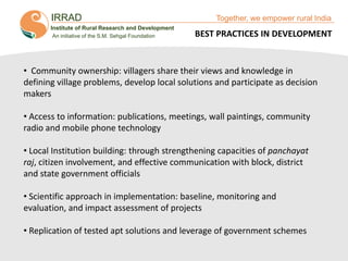 IRRAD

Together, we empower rural India

Institute of Rural Research and Development
An initiative of the S.M. Sehgal Foundation

BEST PRACTICES IN DEVELOPMENT

• Community ownership: villagers share their views and knowledge in
defining village problems, develop local solutions and participate as decision
makers
• Access to information: publications, meetings, wall paintings, community
radio and mobile phone technology
• Local Institution building: through strengthening capacities of panchayat
raj, citizen involvement, and effective communication with block, district
and state government officials
• Scientific approach in implementation: baseline, monitoring and
evaluation, and impact assessment of projects
• Replication of tested apt solutions and leverage of government schemes

Together, We Empower Rural India

 