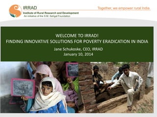 IRRAD

Together, we empower rural India

Institute of Rural Research and Development
An initiative of the S.M. Sehgal Foundation

WELCOME TO IRRAD!
FINDING INNOVATIVE SOLUTIONS FOR POVERTY ERADICATION IN INDIA
Jane Schukoske, CEO, IRRAD
January 10, 2014

 
