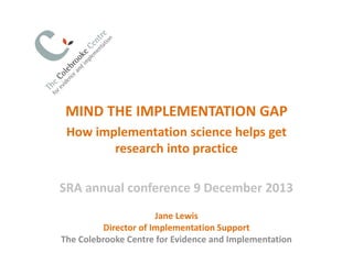 MIND THE IMPLEMENTATION GAP
How implementation science helps get
research into practice
SRA annual conference 9 December 2013
Jane Lewis
Director of Implementation Support
The Colebrooke Centre for Evidence and Implementation

 