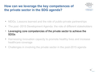 12
• MDGs: Lessons learned and the role of public-private partnerships
• The post -2015 Development Agenda: the role of different stakeholders
• Leveraging core competencies of the private sector to achieve the
SDGs
• Harnessing innovation capacity to promote healthy lives and increase
healthcare coverage
• Challenges in involving the private sector in the post-2015 agenda
How can we leverage the key competences of
the private sector in the SDG agenda?
 