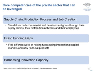Core competencies of the private sector that can
be leveraged
16
Source: Lucci P. (2012) “Post-2015 MDGs. What role for business?”, Overseas Development Institute
• Find different ways of raising funds using international capital
markets and new financial products
 