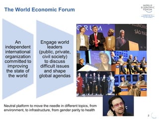 The World Economic Forum
2
Neutral platform to move the needle in different topics, from
environment, to infrastructure, from gender parity to health
 