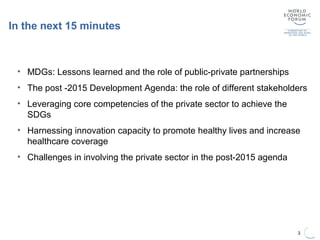 In the next 15 minutes
3
• MDGs: Lessons learned and the role of public-private partnerships
• The post -2015 Development Agenda: the role of different stakeholders
• Leveraging core competencies of the private sector to achieve the
SDGs
• Harnessing innovation capacity to promote healthy lives and increase
healthcare coverage
• Challenges in involving the private sector in the post-2015 agenda
 