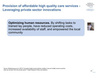 31
Source: Bhattacharyya et al. (2010) “Innovative health service delivery models in low and middle income countries -
what can we learn from the private sector?” Health Research Policy and Systems
Provision of affordable high quality care services -
Leveraging private sector innovations
Increasing outreach through telemedicine
Lower operating costs through simplified medical
services
High volume and low unit costs
Optimizing human resources. By shifting tasks to
trained lay people, have reduced operating costs,
increased availability of staff, and empowered the local
community
 