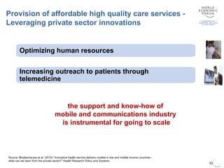 33
Source: Bhattacharyya et al. (2010) “Innovative health service delivery models in low and middle income countries -
what can we learn from the private sector?” Health Research Policy and Systems
Provision of affordable high quality care services -
Leveraging private sector innovations
Increasing outreach to patients through
telemedicine
Optimizing human resources
Lower operating costs through simplified medical
services
High volume and low unit costs
the support and know-how of
mobile and communications industry
is instrumental for going to scale
 