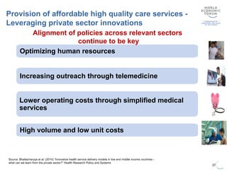 37
Source: Bhattacharyya et al. (2010) “Innovative health service delivery models in low and middle income countries -
what can we learn from the private sector?” Health Research Policy and Systems
Provision of affordable high quality care services -
Leveraging private sector innovations
Increasing outreach through telemedicine
Optimizing human resources
Lower operating costs through simplified medical
services
High volume and low unit costs
Alignment of policies across relevant sectors
continue to be key
 