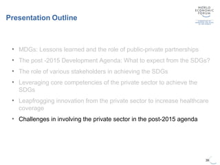 Presentation Outline
39
• MDGs: Lessons learned and the role of public-private partnerships
• The post -2015 Development Agenda: What to expect from the SDGs?
• The role of various stakeholders in achieving the SDGs
• Leveraging core competencies of the private sector to achieve the
SDGs
• Leapfrogging innovation from the private sector to increase healthcare
coverage
• Challenges in involving the private sector in the post-2015 agenda
 