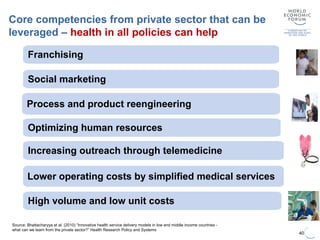 40
Source: Bhattacharyya et al. (2010) “Innovative health service delivery models in low and middle income countries -
what can we learn from the private sector?” Health Research Policy and Systems
Core competencies from private sector that can be
leveraged – health in all policies can help
Increasing outreach through telemedicine
Optimizing human resources
Lower operating costs by simplified medical services
Franchising
High volume and low unit costs
Process and product reengineering
Social marketing
 