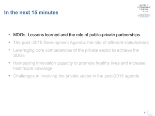 In the next 15 minutes
4
• MDGs: Lessons learned and the role of public-private partnerships
• The post -2015 Development Agenda: the role of different stakeholders
• Leveraging core competencies of the private sector to achieve the
SDGs
• Harnessing innovation capacity to promote healthy lives and increase
healthcare coverage
• Challenges in involving the private sector in the post-2015 agenda
 