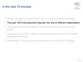 In the next 15 minutes
7
• MDGs: Lessons learned and the role of public-private partnerships
• The post -2015 Development Agenda: the role of different stakeholders
• Leveraging core competencies of the private sector to achieve the
SDGs
• Harnessing innovation capacity to promote healthy lives and increase
healthcare coverage
• Challenges in involving the private sector in the post-2015 agenda
 