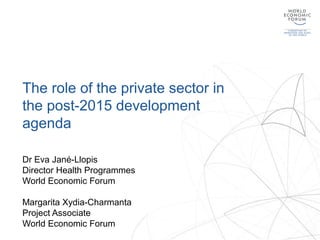 The role of the private sector in
the post-2015 development
agenda
Dr Eva Jané-Llopis
Director Health Programmes
World Economic Forum
Margarita Xydia-Charmanta
Project Associate
World Economic Forum
 