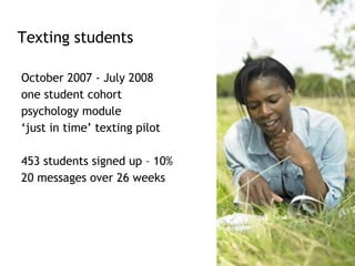 October 2007 - July 2008 one student cohort  psychology module  ‘ just in time’ texting pilot 453 students signed up – 10% 20 messages over 26 weeks  Texting students 