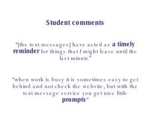 Student comments “ [the text messages] have acted as  a timely reminder  for things that I might leave until the last minute” “ when work is busy it is sometimes easy to get behind and not check the website, but with the text message service you get nice little  prompts ” 