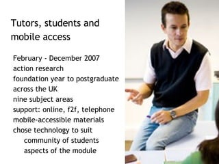 February - December 2007 action research foundation year to postgraduate  across the UK nine subject areas support: online, f2f, telephone mobile-accessible materials  chose technology to suit community of students aspects of the module Tutors, students and  mobile access  